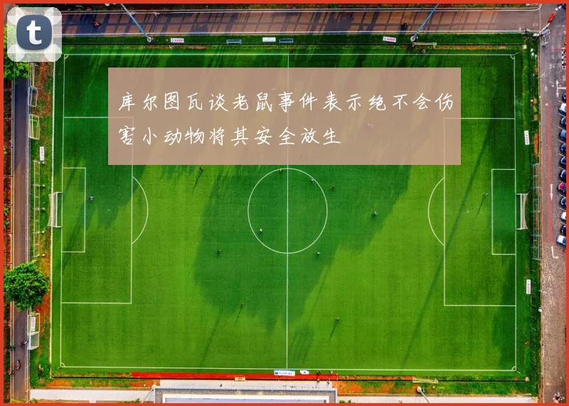 库尔图瓦谈老鼠事件表示绝不会伤害小动物将其安全放生