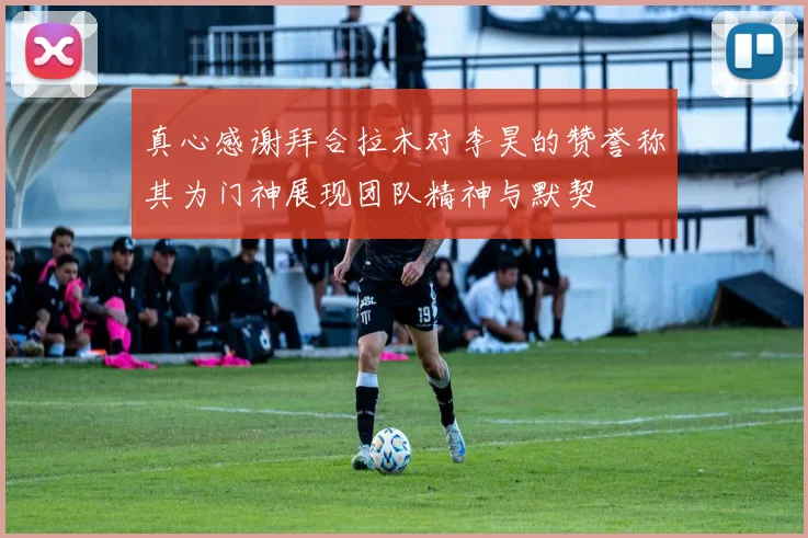 真心感谢拜合拉木对李昊的赞誉称其为门神展现团队精神与默契