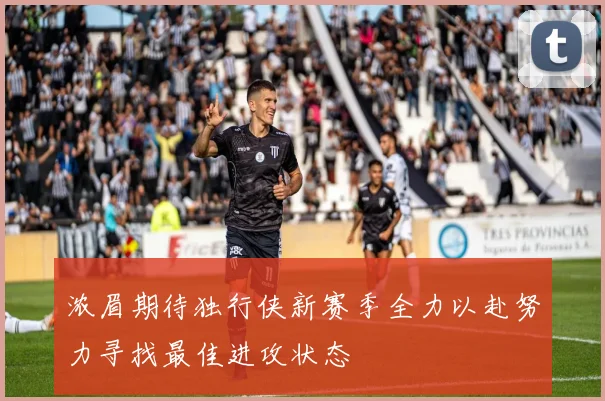 浓眉期待独行侠新赛季全力以赴努力寻找最佳进攻状态
