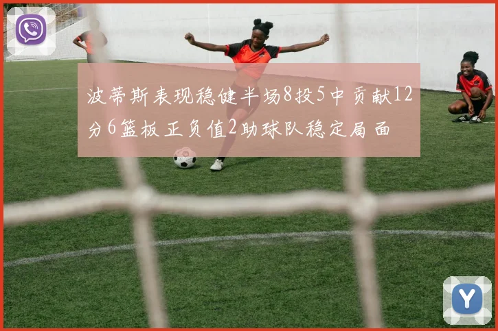 波蒂斯表现稳健半场8投5中贡献12分6篮板正负值2助球队稳定局面