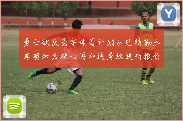 勇士欲交易字母哥计划以巴特勒和库明加为核心再加选秀权进行报价