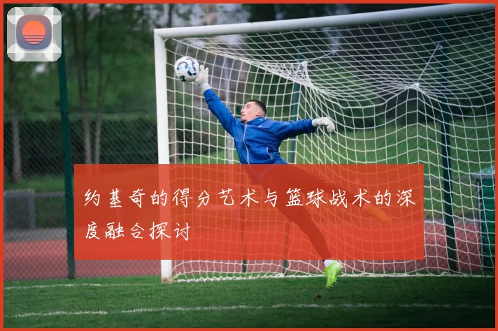 约基奇的得分艺术与篮球战术的深度融合探讨
