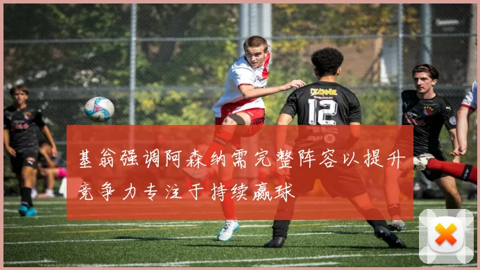 基翁强调阿森纳需完整阵容以提升竞争力专注于持续赢球