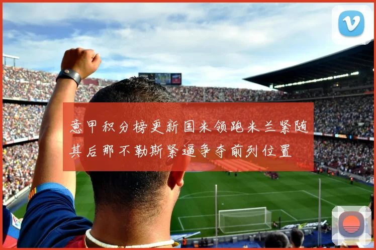 意甲积分榜更新国米领跑米兰紧随其后那不勒斯紧逼争夺前列位置
