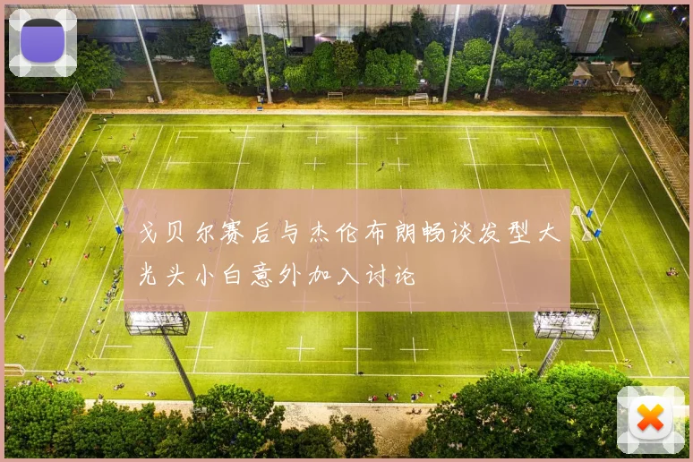 戈贝尔赛后与杰伦布朗畅谈发型大光头小白意外加入讨论