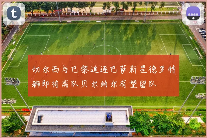 切尔西与巴黎追逐巴萨新星德罗特狮即将离队贝尔纳尔有望留队