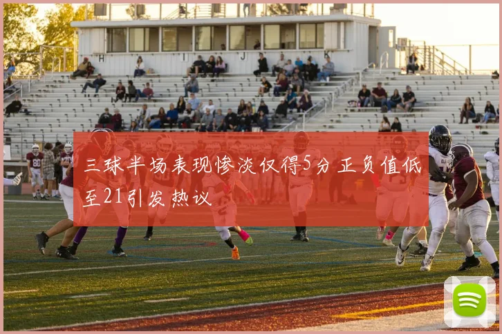 三球半场表现惨淡仅得5分正负值低至21引发热议