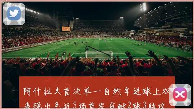 阿什拉夫首次单一自然年进球上双表现出色近5场首发贡献2球3助攻