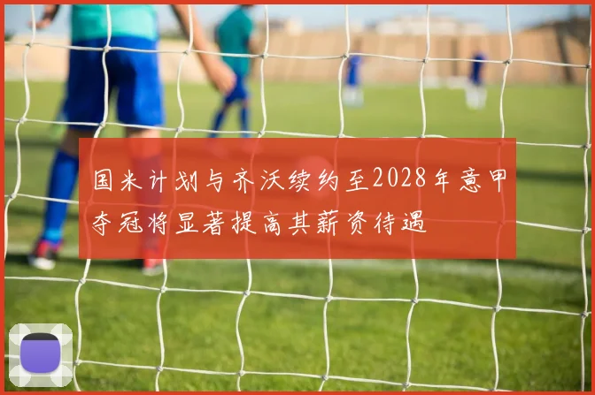 国米计划与齐沃续约至2028年意甲夺冠将显著提高其薪资待遇
