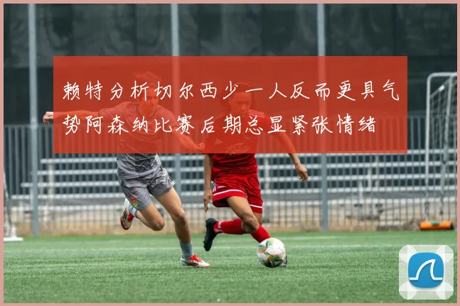 赖特分析切尔西少一人反而更具气势阿森纳比赛后期总显紧张情绪