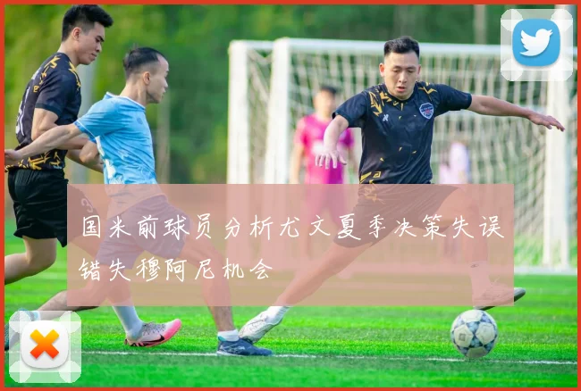 国米前球员分析尤文夏季决策失误错失穆阿尼机会