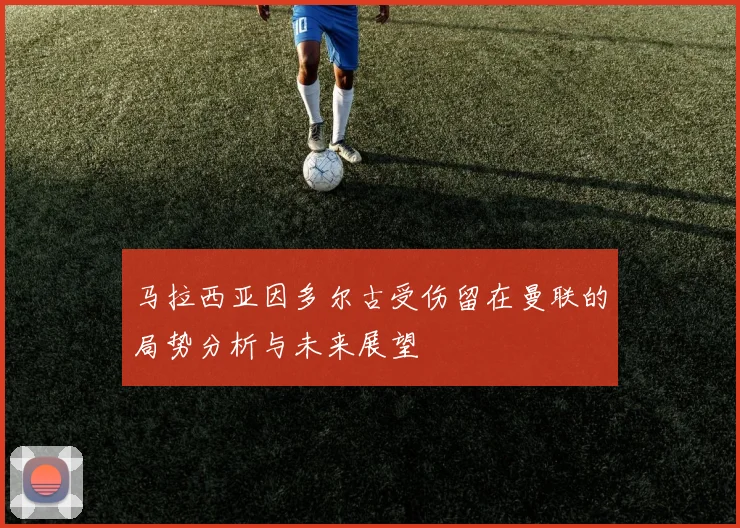 马拉西亚因多尔古受伤留在曼联的局势分析与未来展望