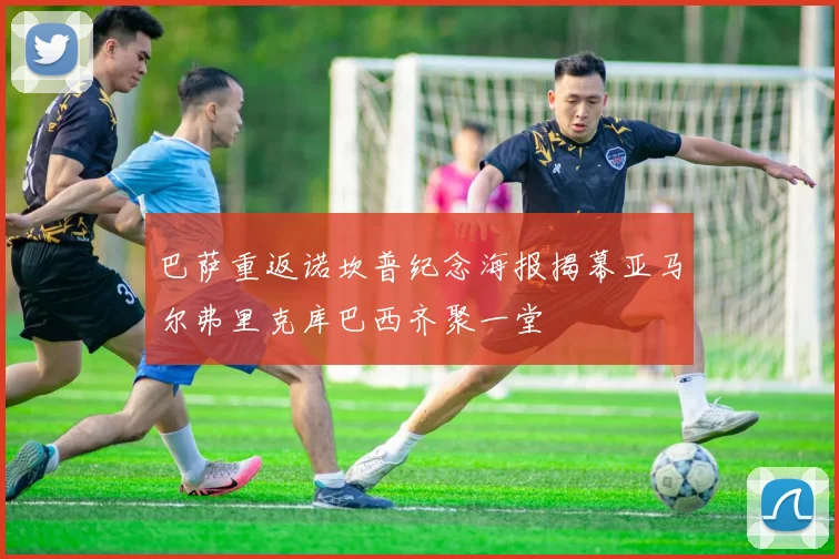巴萨重返诺坎普纪念海报揭幕亚马尔弗里克库巴西齐聚一堂
