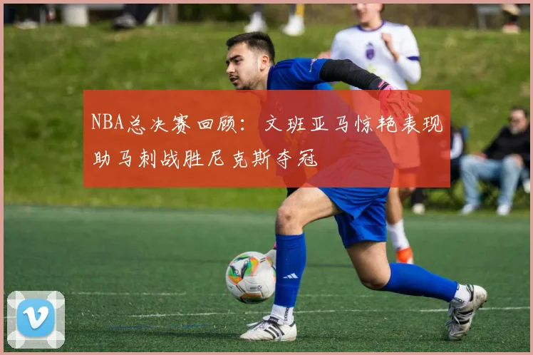 NBA总决赛回顾：文班亚马惊艳表现助马刺战胜尼克斯夺冠