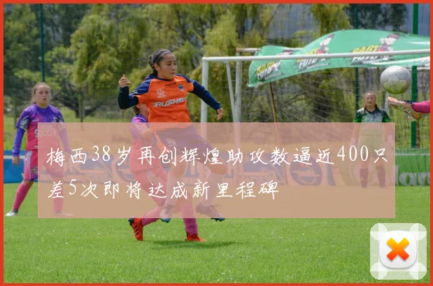 梅西38岁再创辉煌助攻数逼近400只差5次即将达成新里程碑