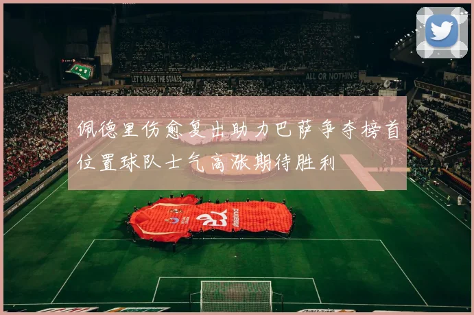 佩德里伤愈复出助力巴萨争夺榜首位置球队士气高涨期待胜利