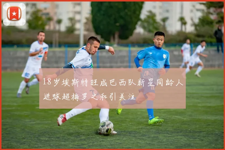 18岁埃斯特旺成巴西队新星同龄人进球超梅罗之和引关注