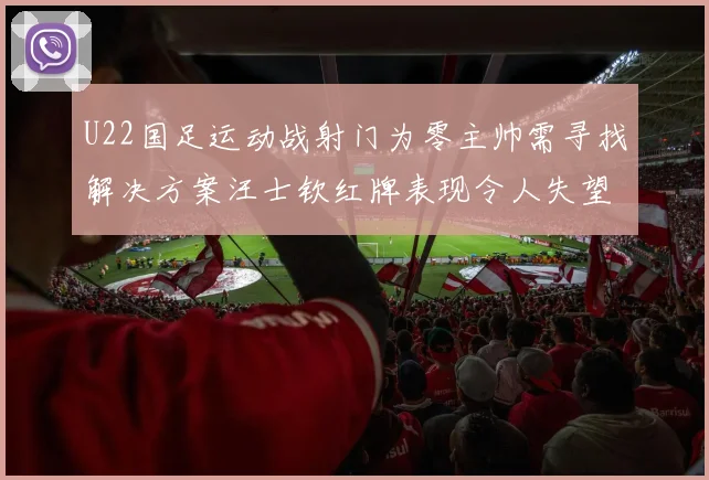 U22国足运动战射门为零主帅需寻找解决方案汪士钦红牌表现令人失望
