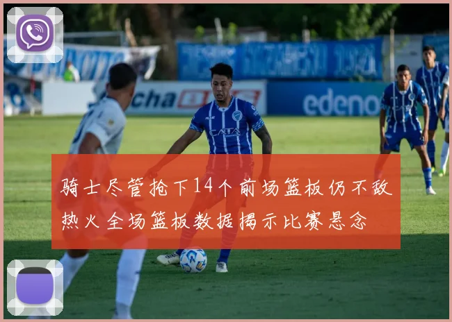 骑士尽管抢下14个前场篮板仍不敌热火全场篮板数据揭示比赛悬念