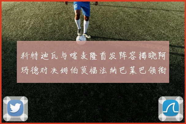 科特迪瓦与喀麦隆首发阵容揭晓阿玛德对决姆伯莫福法纳巴莱巴领衔出战