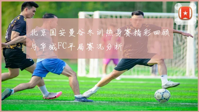 北京国安曼谷冬训热身赛精彩回顾与华城FC平局赛况分析