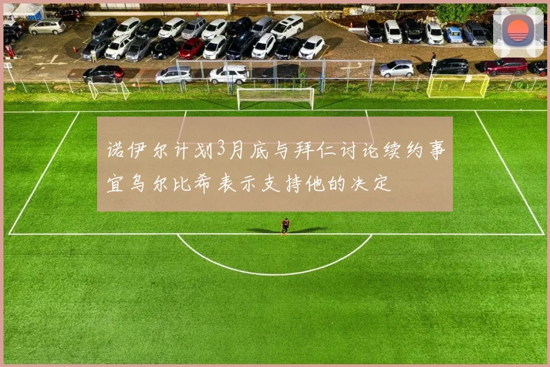 诺伊尔计划3月底与拜仁讨论续约事宜乌尔比希表示支持他的决定