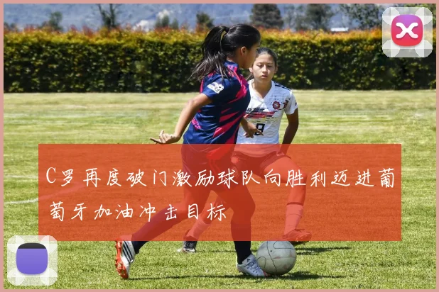 C罗再度破门激励球队向胜利迈进葡萄牙加油冲击目标