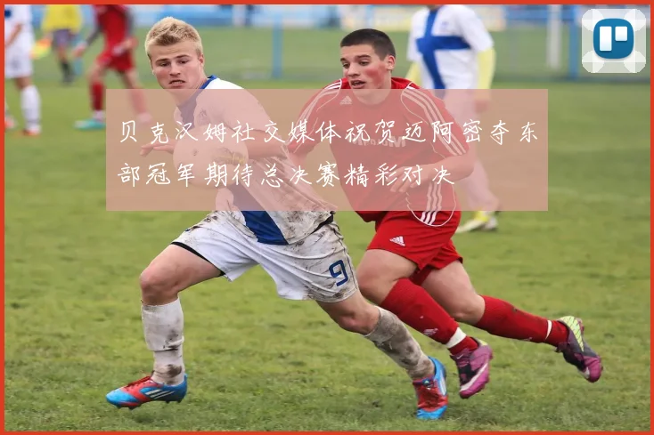 贝克汉姆社交媒体祝贺迈阿密夺东部冠军期待总决赛精彩对决