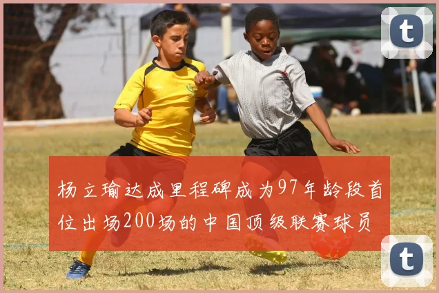 杨立瑜达成里程碑成为97年龄段首位出场200场的中国顶级联赛球员