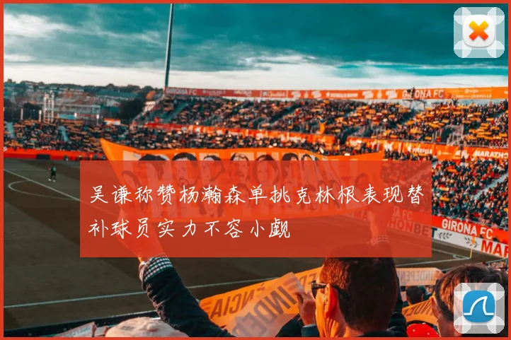 吴谦称赞杨瀚森单挑克林根表现替补球员实力不容小觑