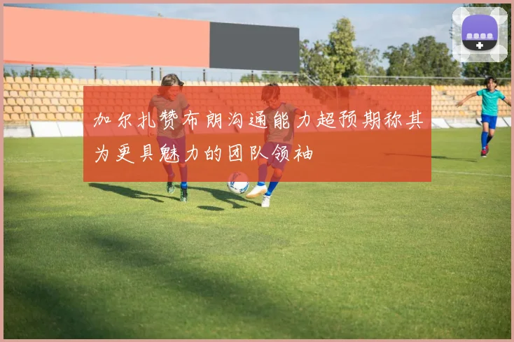 加尔扎赞布朗沟通能力超预期称其为更具魅力的团队领袖
