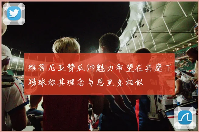 维蒂尼亚赞瓜帅魅力希望在其麾下踢球称其理念与恩里克相似