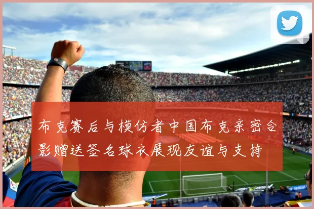 布克赛后与模仿者中国布克亲密合影赠送签名球衣展现友谊与支持