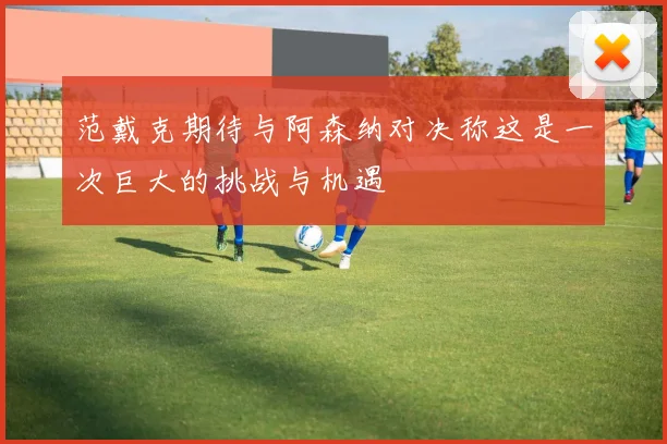 范戴克期待与阿森纳对决称这是一次巨大的挑战与机遇