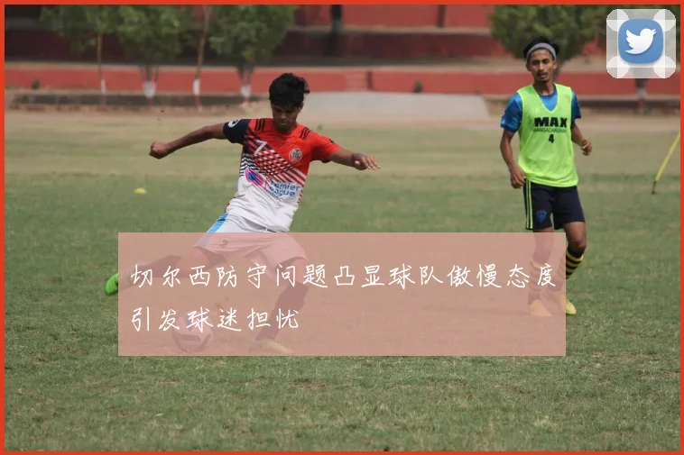 切尔西防守问题凸显球队傲慢态度引发球迷担忧