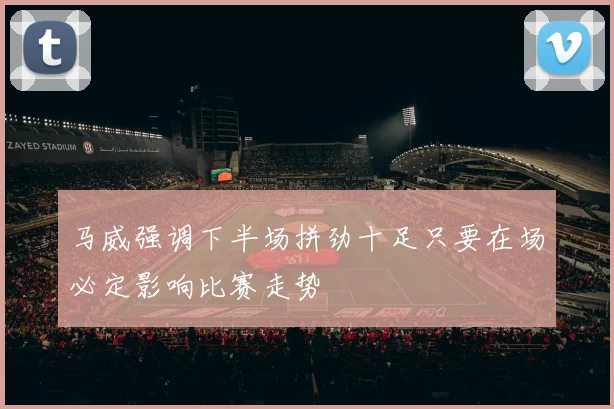 马威强调下半场拼劲十足只要在场必定影响比赛走势