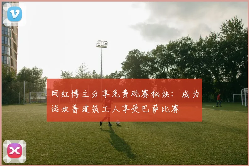 网红博主分享免费观赛秘诀：成为诺坎普建筑工人享受巴萨比赛