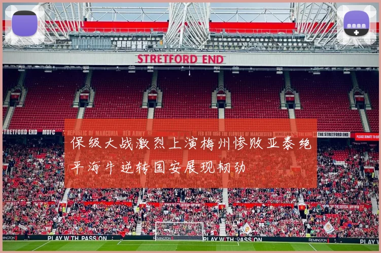 保级大战激烈上演梅州惨败亚泰绝平海牛逆转国安展现韧劲