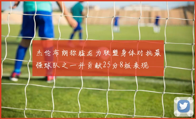 杰伦布朗称猛龙为联盟身体对抗最强球队之一并贡献25分8板表现