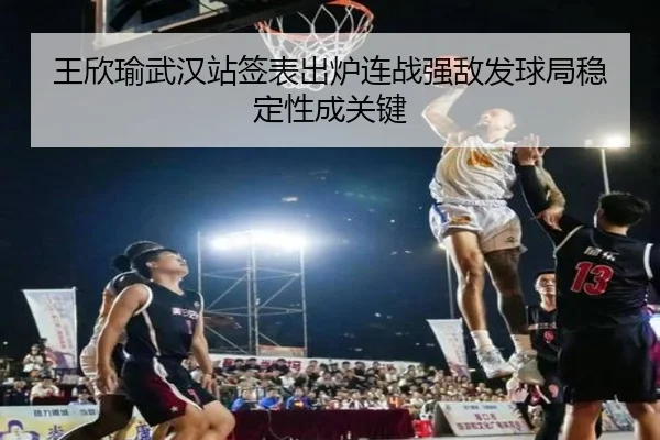 王欣瑜武汉站签表出炉连战强敌发球局稳定性成关键
